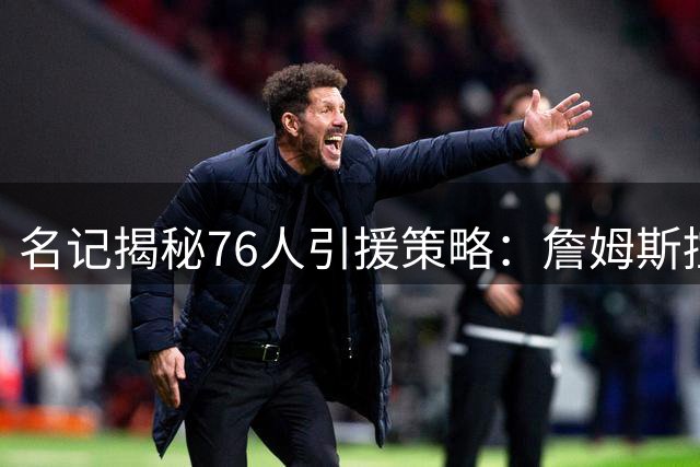 名记揭秘76人引援策略：詹姆斯控卫角色成关键卖点