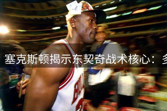 塞克斯顿揭示东契奇战术核心：多面手队友助其终结比赛