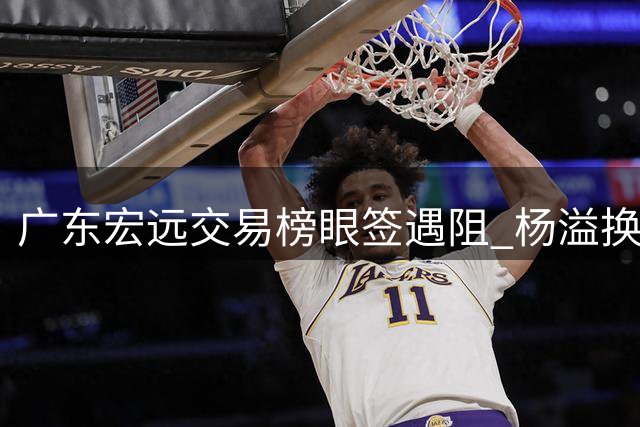 广东宏远交易榜眼签遇阻 杨溢换签方案遭江苏男篮否决