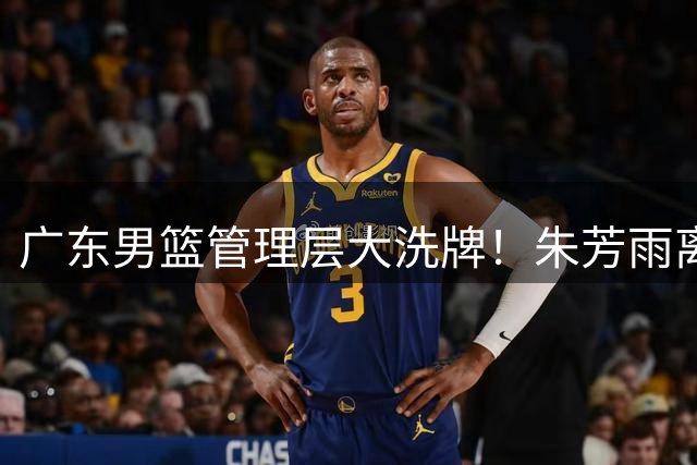 广东男篮管理层大洗牌！朱芳雨离任后三大潜在继任者浮出水面