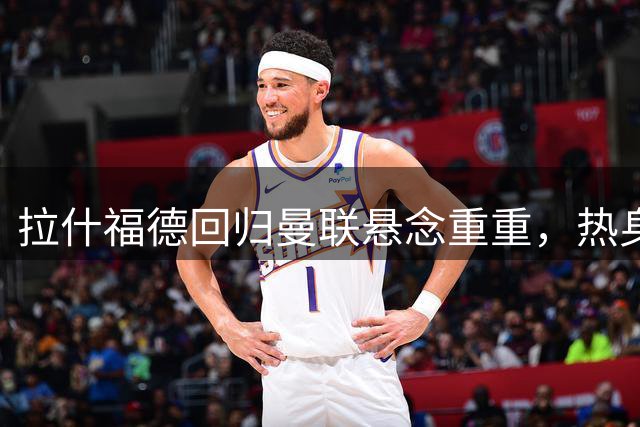 拉什福德回归曼联悬念重重，热身赛直面昔日主帅