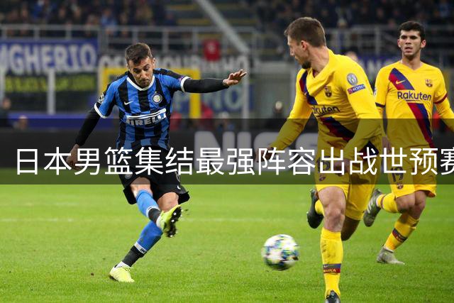 日本男篮集结最强阵容出战世预赛，中国男篮错过重要对决