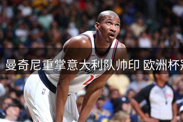 曼奇尼重掌意大利队帅印 欧洲杯冠军教头二度出山