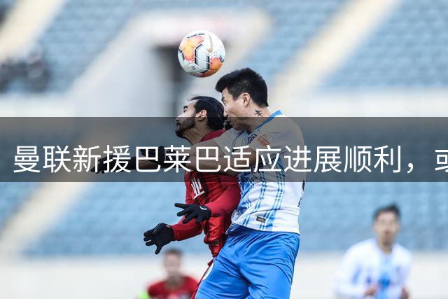 曼联新援巴莱巴适应进展顺利，或在10月迎来首秀