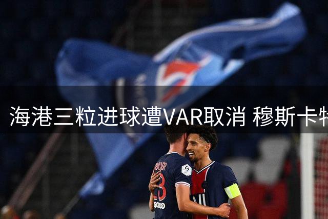 海港三粒进球遭VAR取消 穆斯卡特赛后直言难以接受