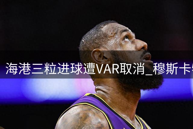 海港三粒进球遭VAR取消 穆斯卡特赛后直言难以接受