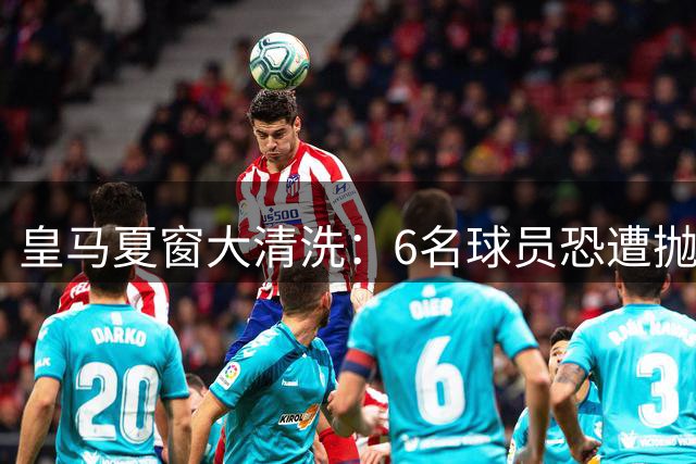 皇马夏窗大清洗：6名球员恐遭抛售 两大核心续约存疑