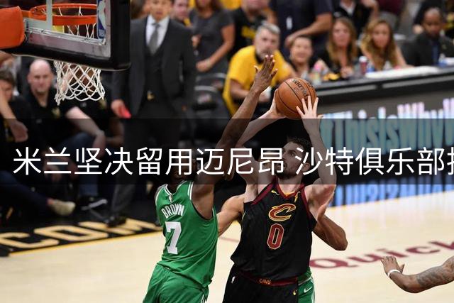 米兰坚决留用迈尼昂 沙特俱乐部持续观望
