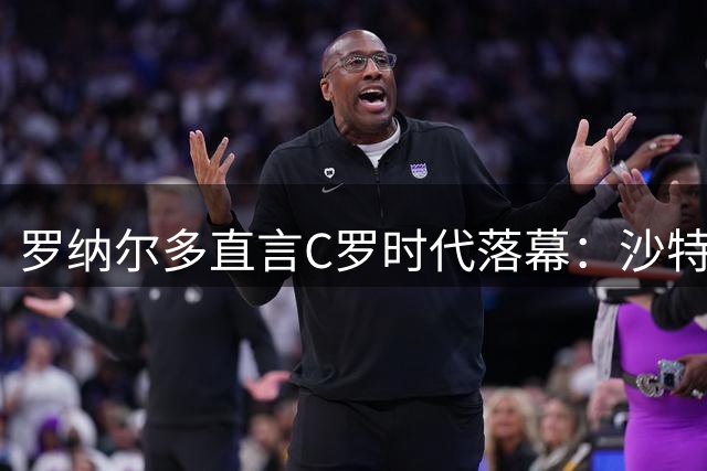 罗纳尔多直言C罗时代落幕：沙特联赛难掩世界杯残酷现实