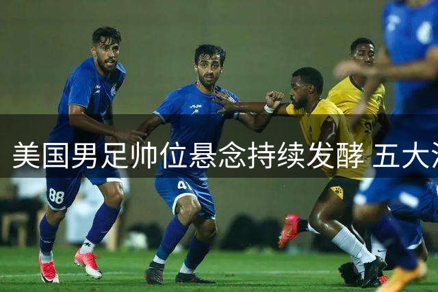 美国男足帅位悬念持续发酵 五大潜在继任者浮出水面