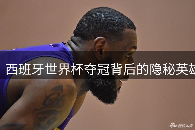 西班牙世界杯夺冠背后的隐秘英雄：水肿战士波罗与涅槃重生的锋线尖刀