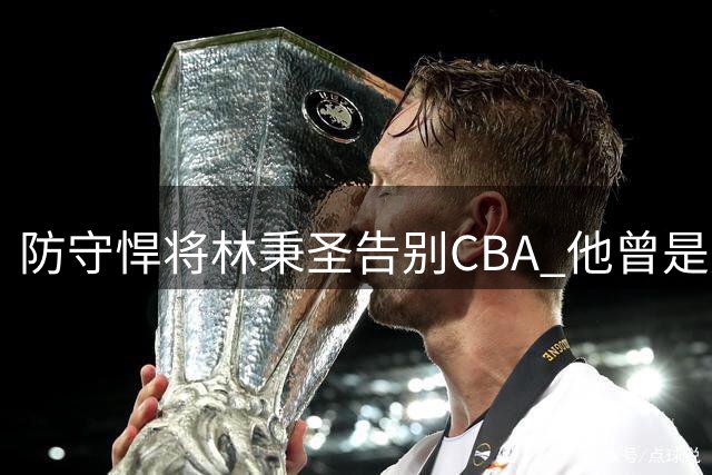 防守悍将林秉圣告别CBA 他曾是广厦夺冠季后赛奇兵
