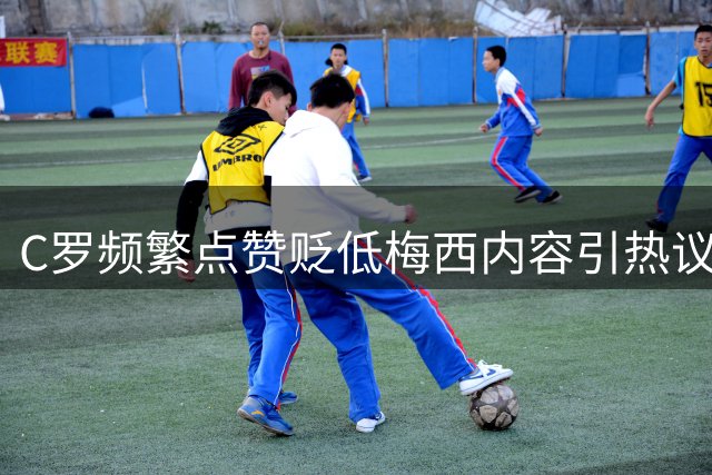C罗频繁点赞贬低梅西内容引热议 足坛双雄态度反差鲜明